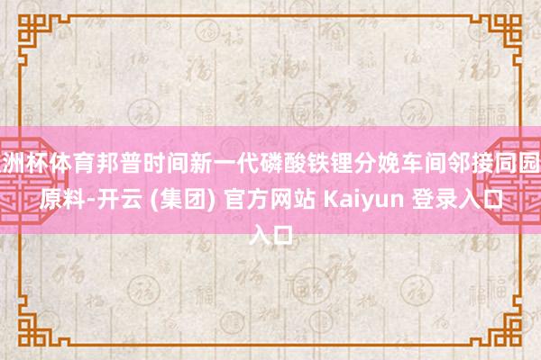 欧洲杯体育邦普时间新一代磷酸铁锂分娩车间邻接同园区原料-开云 (集团) 官方网站 Kaiyun 登录入口