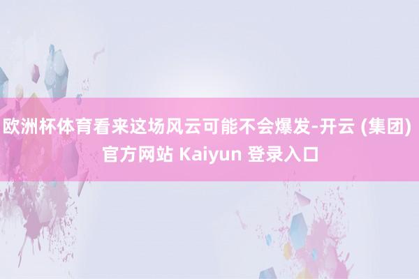 欧洲杯体育看来这场风云可能不会爆发-开云 (集团) 官方网站 Kaiyun 登录入口