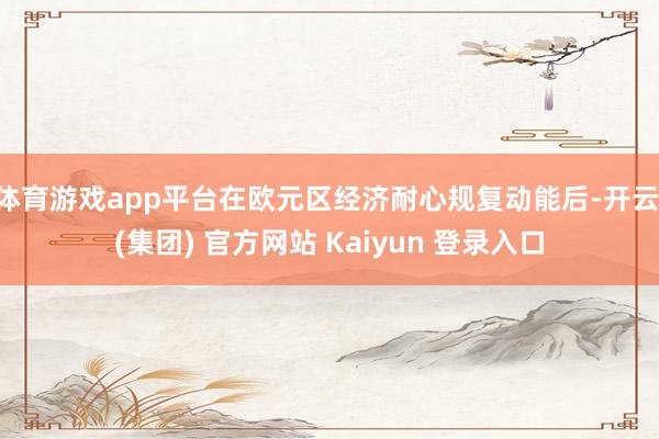 体育游戏app平台在欧元区经济耐心规复动能后-开云 (集团) 官方网站 Kaiyun 登录入口