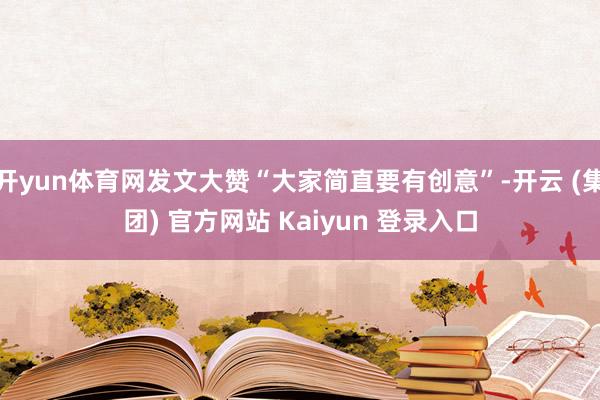 开yun体育网发文大赞“大家简直要有创意”-开云 (集团) 官方网站 Kaiyun 登录入口