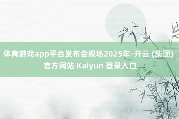 体育游戏app平台发布会现场2025年-开云 (集团) 官方网站 Kaiyun 登录入口