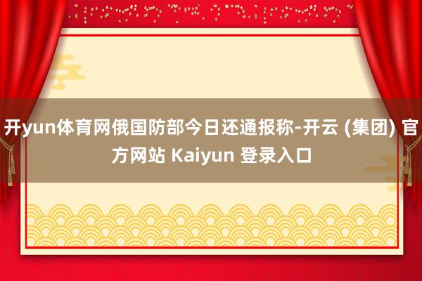 开yun体育网俄国防部今日还通报称-开云 (集团) 官方网站 Kaiyun 登录入口