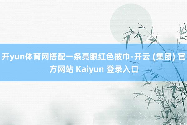 开yun体育网搭配一条亮眼红色披巾-开云 (集团) 官方网站 Kaiyun 登录入口