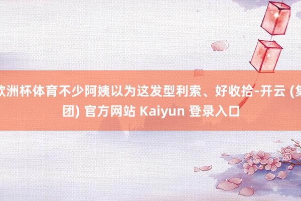 欧洲杯体育不少阿姨以为这发型利索、好收拾-开云 (集团) 官方网站 Kaiyun 登录入口