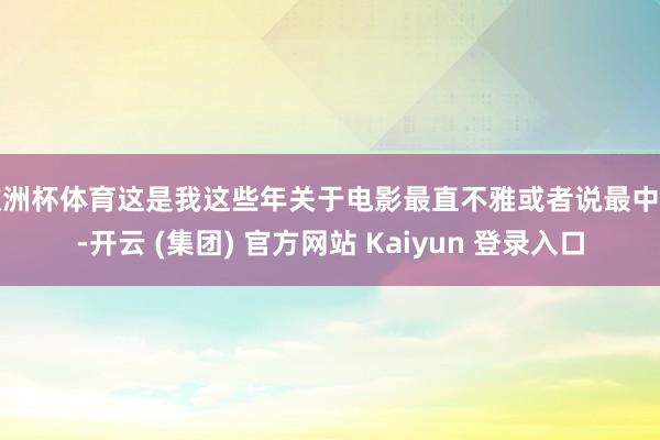 欧洲杯体育这是我这些年关于电影最直不雅或者说最中枢-开云 (集团) 官方网站 Kaiyun 登录入口