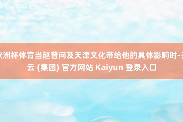 欧洲杯体育当赵普问及天津文化带给他的具体影响时-开云 (集团) 官方网站 Kaiyun 登录入口