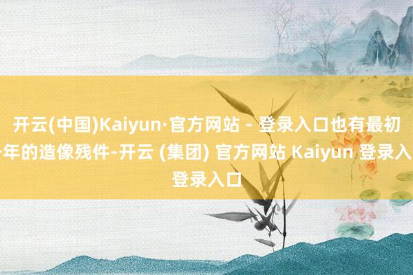 开云(中国)Kaiyun·官方网站 - 登录入口也有最初千年的造像残件-开云 (集团) 官方网站 Kaiyun 登录入口