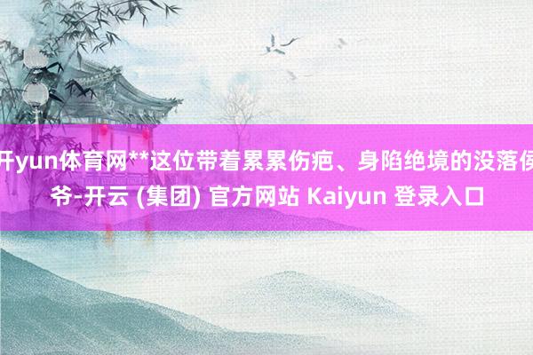 开yun体育网**这位带着累累伤疤、身陷绝境的没落侯爷-开云 (集团) 官方网站 Kaiyun 登录入口