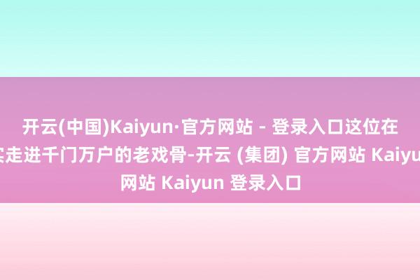 开云(中国)Kaiyun·官方网站 - 登录入口这位在58岁才着实走进千门万户的老戏骨-开云 (集团) 官方网站 Kaiyun 登录入口