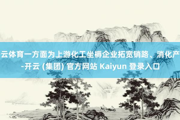 开云体育一方面为上游化工坐褥企业拓宽销路、消化产能-开云 (集团) 官方网站 Kaiyun 登录入口