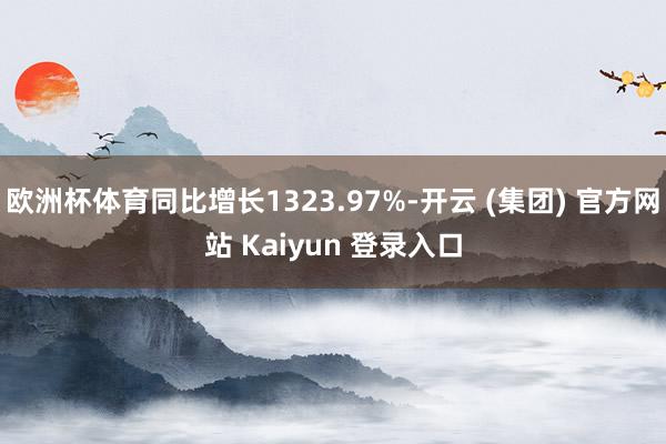 欧洲杯体育同比增长1323.97%-开云 (集团) 官方网站 Kaiyun 登录入口