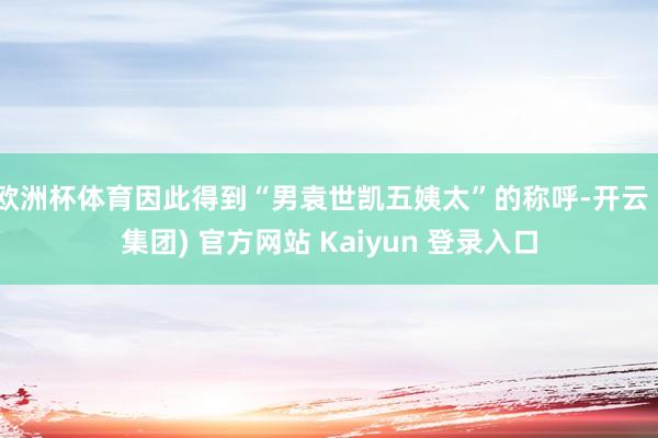 欧洲杯体育因此得到“男袁世凯五姨太”的称呼-开云 (集团) 官方网站 Kaiyun 登录入口