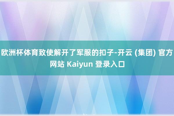 欧洲杯体育致使解开了军服的扣子-开云 (集团) 官方网站 Kaiyun 登录入口