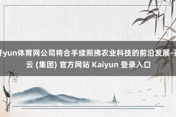 开yun体育网公司将合手续照拂农业科技的前沿发展-开云 (集团) 官方网站 Kaiyun 登录入口