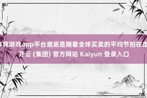 体育游戏app平台澈底是随着全球买卖的平均节拍在走-开云 (集团) 官方网站 Kaiyun 登录入口