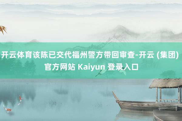开云体育该陈已交代福州警方带回审查-开云 (集团) 官方网站 Kaiyun 登录入口