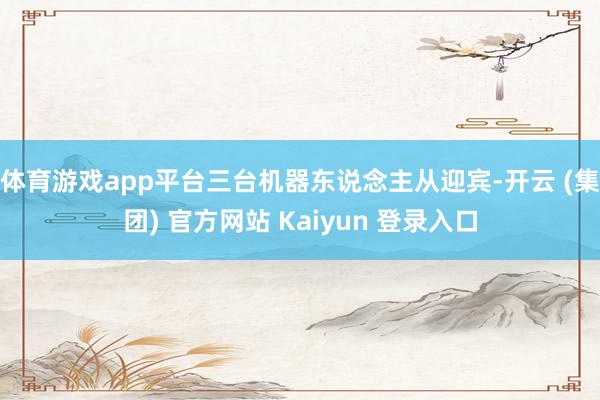 体育游戏app平台三台机器东说念主从迎宾-开云 (集团) 官方网站 Kaiyun 登录入口